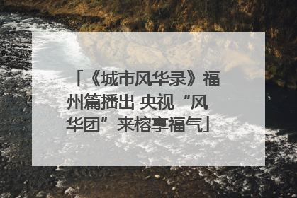 《城市风华录》福州篇播出 央视“风华团”来榕享福气