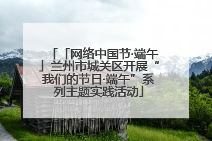 「网络中国节·端午」兰州市城关区开展“我们的节日·端午”系列主题实践活动