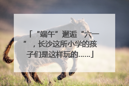 “端午”邂逅“六一”，长沙这所小学的孩子们是这样玩的……