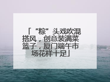 “粽”头戏吹混搭风，创意装满菜篮子，厦门端午市场花样十足