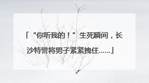 “你听我的！”生死瞬间，长沙特警将男子紧紧拽住……