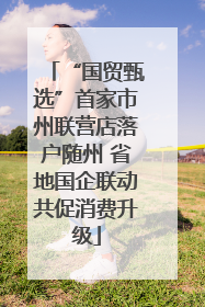 “国贸甄选”首家市州联营店落户随州 省地国企联动共促消费升级