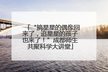 “摘星星的偶像回来了，追星星的孩子也来了！”成都师生共聚科学大讲堂