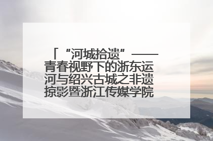 “河城拾遗”——青春视野下的浙东运河与绍兴古城之非遗掠影暨浙江传媒学院小学期来绍