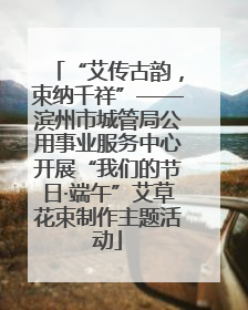 “艾传古韵，束纳千祥”——滨州市城管局公用事业服务中心开展“我们的节日·端午”艾草花束制作主题活动