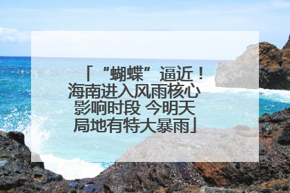 “蝴蝶”逼近！海南进入风雨核心影响时段 今明天局地有特大暴雨