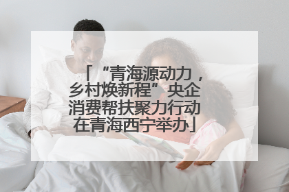 “青海源动力，乡村焕新程”央企消费帮扶聚力行动在青海西宁举办