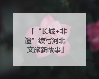 “长城+非遗”续写河北文旅新故事