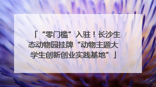 “零门槛”入驻！长沙生态动物园挂牌“动物主题大学生创新创业实践基地”