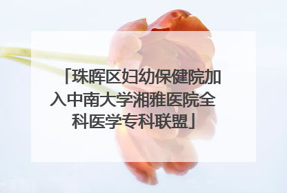 珠晖区妇幼保健院加入中南大学湘雅医院全科医学专科联盟