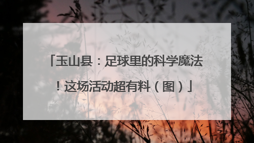 玉山县：足球里的科学魔法！这场活动超有料（图）