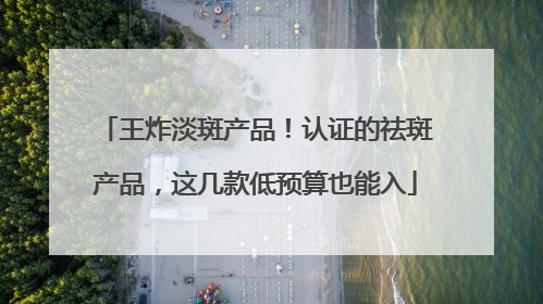 王炸淡斑产品！认证的祛斑产品，这几款低预算也能入