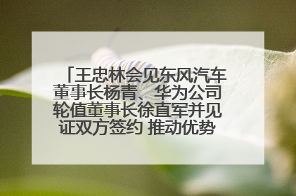 王忠林会见东风汽车董事长杨青、华为公司轮值董事长徐直军并见证双方签约 推动优势互补 实现共赢发展