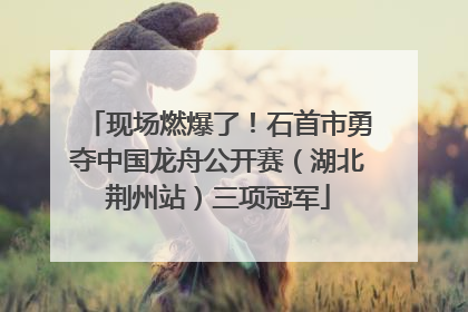 现场燃爆了！石首市勇夺中国龙舟公开赛（湖北荆州站）三项冠军