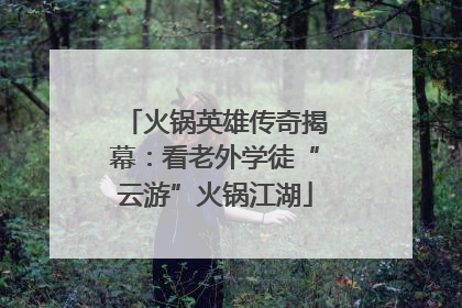 火锅英雄传奇揭幕：看老外学徒“云游”火锅江湖