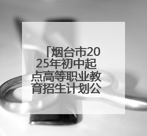 烟台市2025年初中起点高等职业教育招生计划公布