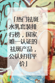 热门祛斑水乳套装排行榜，国家唯一认证的祛斑产品，公认好用平价