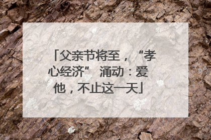 父亲节将至，“孝心经济” 涌动：爱他，不止这一天
