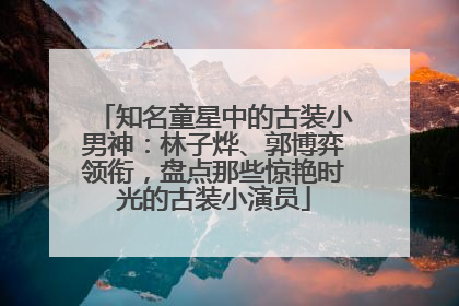 知名童星中的古装小男神：林子烨、郭博弈领衔，盘点那些惊艳时光的古装小演员