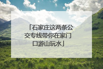 石家庄这两条公交专线带你在家门口游山玩水