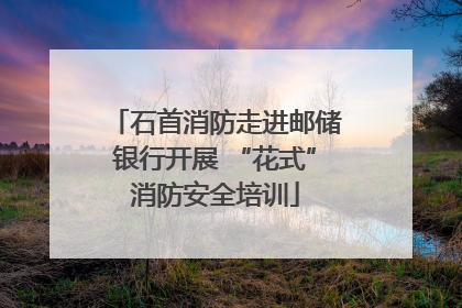 石首消防走进邮储银行开展 “花式”消防安全培训