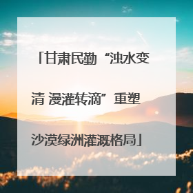 甘肃民勤“浊水变清 漫灌转滴”重塑沙漠绿洲灌溉格局