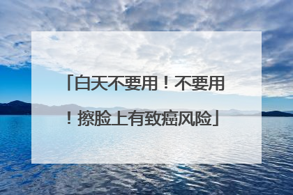 白天不要用！不要用！擦脸上有致癌风险