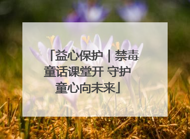 益心保护｜禁毒童话课堂开 守护童心向未来