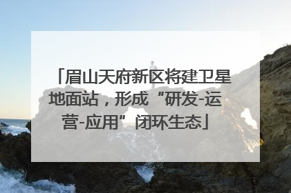 眉山天府新区将建卫星地面站，形成“研发-运营-应用”闭环生态