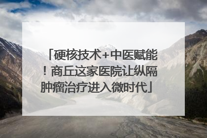 硬核技术+中医赋能！商丘这家医院让纵隔肿瘤治疗进入微时代
