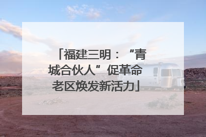 福建三明：“青城合伙人”促革命老区焕发新活力