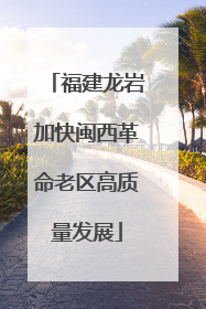 福建龙岩加快闽西革命老区高质量发展