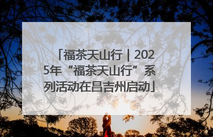 福茶天山行｜2025年“福茶天山行”系列活动在昌吉州启动