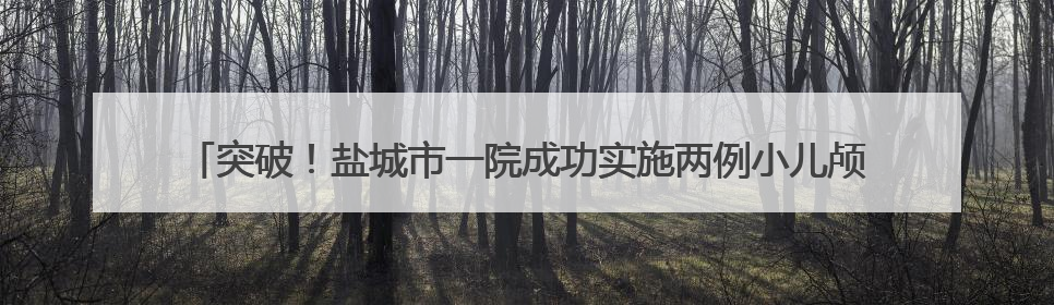 突破！盐城市一院成功实施两例小儿颅脑AVM切除术，重启患儿精彩人生