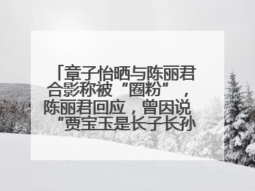 章子怡晒与陈丽君合影称被“圈粉”，陈丽君回应，曾因说“贾宝玉是长子长孙”惹争议