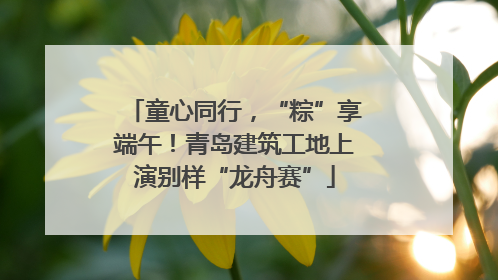 童心同行，“粽”享端午！青岛建筑工地上演别样“龙舟赛”