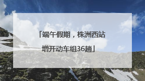 端午假期，株洲西站增开动车组36趟