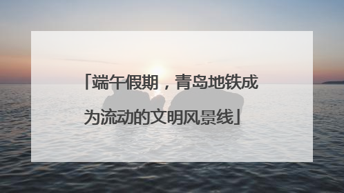 端午假期，青岛地铁成为流动的文明风景线