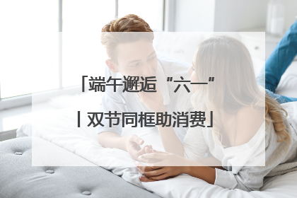 端午邂逅“六一”丨双节同框助消费