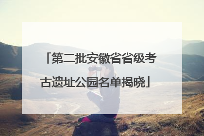 第二批安徽省省级考古遗址公园名单揭晓