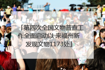 第四次全国文物普查工作全面启动以 来福州新发现文物1173处