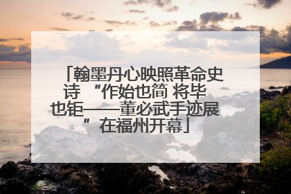 翰墨丹心映照革命史诗 “作始也简 将毕也钜——董必武手迹展”在福州开幕
