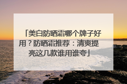 美白防晒霜哪个牌子好用？防晒霜推荐：清爽提亮这几款谁用谁夸