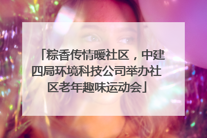 粽香传情暖社区，中建四局环境科技公司举办社区老年趣味运动会