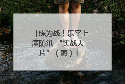 练为战！乐平上演防汛 “实战大片”（图）
