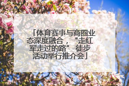 体育赛事与商圈业态深度融合，“走红军走过的路” 徒步活动举行推介会