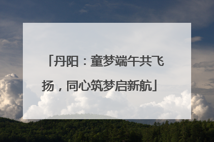 丹阳：童梦端午共飞扬，同心筑梦启新航