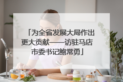 为全省发展大局作出更大贡献——访驻马店市委书记鲍常勇