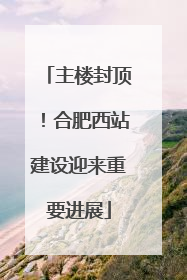 主楼封顶！合肥西站建设迎来重要进展