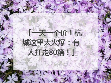 一天一个价！杭城这里太火爆：有人扛走80箱！